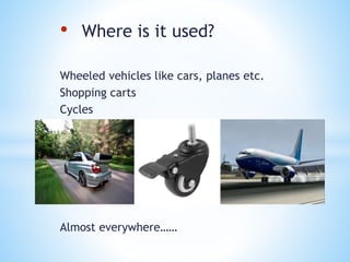 • Where is it used?
Wheeled vehicles like cars, planes etc.
Shopping carts
Cycles
Almost everywhere……
 