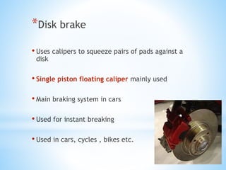 *Disk brake
• Uses calipers to squeeze pairs of pads against a
disk
• Single piston floating caliper mainly used
• Main braking system in cars
• Used for instant breaking
• Used in cars, cycles , bikes etc.
 
