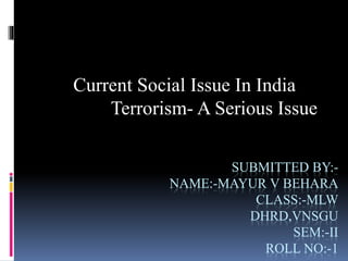 SUBMITTED BY:-
NAME:-MAYUR V BEHARA
CLASS:-MLW
DHRD,VNSGU
SEM:-II
ROLL NO:-1
Current Social Issue In India
Terrorism- A Serious Issue
 