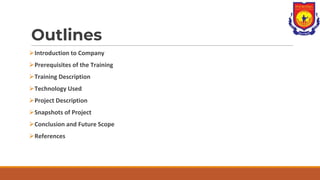 Outlines
⮚Introduction to Company
⮚Prerequisites of the Training
⮚Training Description
⮚Technology Used
⮚Project Description
⮚Snapshots of Project
⮚Conclusion and Future Scope
⮚References
 