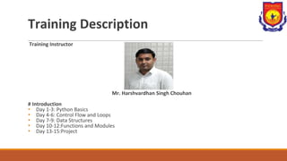 Training Description
Training Instructor
Mr. Harshvardhan Singh Chouhan
# Introduction
• Day 1-3: Python Basics
• Day 4-6: Control Flow and Loops
• Day 7-9: Data Structures
• Day 10-12:Functions and Modules
• Day 13-15:Project
 