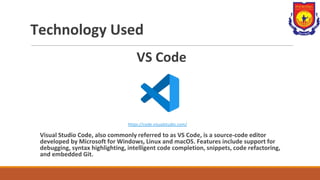 Technology Used
VS Code
https://code.visualstudio.com/
Visual Studio Code, also commonly referred to as VS Code, is a source-code editor
developed by Microsoft for Windows, Linux and macOS. Features include support for
debugging, syntax highlighting, intelligent code completion, snippets, code refactoring,
and embedded Git.
 