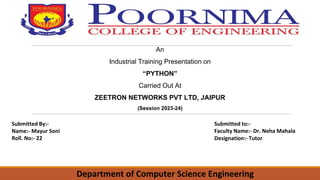 An
Industrial Training Presentation on
“PYTHON”
Carried Out At
ZEETRON NETWORKS PVT LTD, JAIPUR
(Session 2023-24)
Submitted By:-
Name:- Mayur Soni
Roll. No:- 22
Submitted to:-
Faculty Name:- Dr. Neha Mahala
Designation:- Tutor
Department of Computer Science Engineering
 