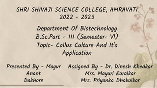 SHRI SHIVAJI SCIENCE COLLEGE, AMRAVATI
2022 - 2023
Department Of Biotechnology
B.Sc.Part - III (Semester- Vl)
Topic- Callus Culture And It's
Application
Presented By - Mayur
Anant
Dakhore
Assigned By - Dr. Dinesh Khedkar
Mrs. Mayuri Kuralkar
Mrs. Priyanka Dhakulkar
 