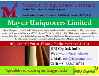 Mayur Uniquoters Limited
 Mayur Uniquoters is a PU and PVC synthetic leather (artificial leather) manufacturer. They concentrates
 mainly on 3 segments Footwear (55%), Auto (25%) & Furnishing (10%). Their major customers in India
include Bata, Liberty and Action in Footwear and Maruti, Tata Motors, GM in Automotive segments. This is
               the only Indian Company to develop artificial leather for GM, Ford and BMW.

        HBJ Capital’s “10-in-3” stock for the month of Aug’11
                                                     HBJ Capital, India
                                                     Web: www.hbjcapital.com
                                                     E-Mail: info@hbjcapital.com
                                                     Call: +91 98867 36791
 