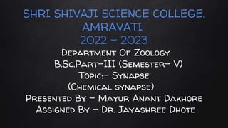 SHRI SHIVAJI SCIENCE COLLEGE,
AMRAVATI
2022 - 2023
Department Of Zoology
B.Sc.Part-III (Semester- V)
Topic:- Synapse
(Chemical synapse)
Presented By - Mayur Anant Dakhore
Assigned By - Dr. Jayashree Dhote
 