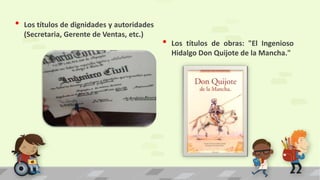 • Los títulos de obras: "El Ingenioso
Hidalgo Don Quijote de la Mancha."
• Los títulos de dignidades y autoridades
(Secretaria, Gerente de Ventas, etc.)