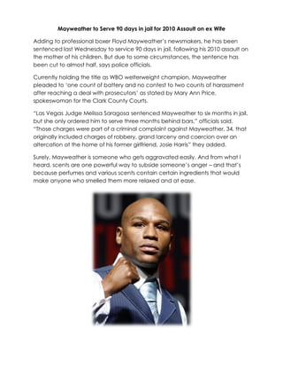 Mayweather to Serve 90 days in jail for 2010 Assault on ex Wife

Adding to professional boxer Floyd Mayweather‟s newsmakers, he has been
sentenced last Wednesday to service 90 days in jail, following his 2010 assault on
the mother of his children. But due to some circumstances, the sentence has
been cut to almost half, says police officials.

Currently holding the title as WBO welterweight champion, Mayweather
pleaded to „one count of battery and no contest to two counts of harassment
after reaching a deal with prosecutors‟ as stated by Mary Ann Price,
spokeswoman for the Clark County Courts.

“Las Vegas Judge Melissa Saragosa sentenced Mayweather to six months in jail,
but she only ordered him to serve three months behind bars,” officials said.
“Those charges were part of a criminal complaint against Mayweather, 34, that
originally included charges of robbery, grand larceny and coercion over an
altercation at the home of his former girlfriend, Josie Harris” they added.

Surely, Mayweather is someone who gets aggravated easily. And from what I
heard, scents are one powerful way to subside someone‟s anger – and that‟s
because perfumes and various scents contain certain ingredients that would
make anyone who smelled them more relaxed and at ease.
 