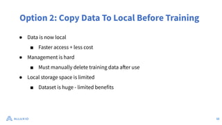 Option 2: Copy Data To Local Before Training
● Data is now local
■ Faster access + less cost
● Management is hard
■ Must manually delete training data after use
● Local storage space is limited
■ Dataset is huge - limited benefits
12
 