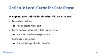 Option 3: Local Cache for Data Reuse
Examples: S3FS built-in local cache, Alluxio Fuse SDK
● Reused data is local
■ Faster access + less cost
● Cache layer provider helps data management
■ No manual deletion/supervision
● Cache space is limited
■ Dataset is huge - limited benefits
13
 