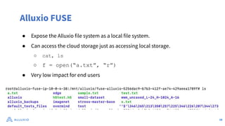 Alluxio FUSE
● Expose the Alluxio file system as a local file system.
● Can access the cloud storage just as accessing local storage.
○ cat, ls
○ f = open(“a.txt”, “r”)
● Very low impact for end users
18
 