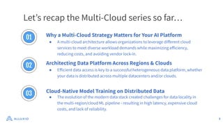 3
Letʼs recap the Multi-Cloud series so far…
Why a Multi-Cloud Strategy Matters for Your AI Platform
● A multi-cloud architecture allows organizations to leverage diﬀerent cloud
services to meet diverse workload demands while maximizing eﬀiciency,
reducing costs, and avoiding vendor lock-in.
Architecting Data Platform Across Regions & Clouds
● Eﬀicient data access is key to a successful heterogeneous data platform, whether
your data is distributed across multiple datacenters and/or clouds.
Cloud-Native Model Training on Distributed Data
● The evolution of the modern data stack created challenges for data locality in
the multi-region/cloud ML pipeline - resulting in high latency, expensive cloud
costs, and lack of reliability.
01
02
03
 