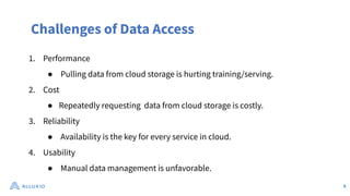Challenges of Data Access
1. Performance
● Pulling data from cloud storage is hurting training/serving.
2. Cost
● Repeatedly requesting data from cloud storage is costly.
3. Reliability
● Availability is the key for every service in cloud.
4. Usability
● Manual data management is unfavorable.
9
 