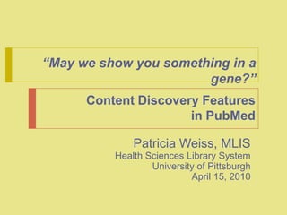 “May we show you something in a gene?”  Content Discovery Features in PubMed Patricia Weiss, MLIS Health Sciences Library System University of Pittsburgh April 15, 2010 