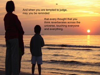 And when you are tempted to judge, may you be reminded that every thought that you think reverberates across the universe, touching everyone and everything. 