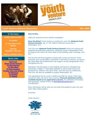 Youth Venture National Newsletter                                                             May 2008

     In This Issue        Dear Kristin,

 Golden Opportunities     Hello and welcome to this month's newsletter!
      YV Nation           Save the Date!! Youth Venture is hosting its very first National Youth
  In Your Neck of the     Venture Summit, July 17-20, 2008 at American University in
                          Washington, D.C.
        Woods

        Venture           The first-ever National Youth Venture Summit will be an exciting and
  Spotlight...Starring    enlightening leadership experience, gathering young changemakers from
                          throughout the nation for three days of skill-building, peer exchange, and
 Meet an Ashoka Fellow    fun!

                          The Summit will bring together at least 200 current and former Youth
     Quick Links
                          Venturers and young leaders interested in launching a Venture, as well as
       GenV.net           the adult allies and professionals who support young changemakers from
 About Youth Venture      throughout the US.
    YV Mid-Atlantic
     YV Mid-West          Attendees will participate in skill-building and Venture-strengthening
    YV New England        workshops, engage in meaningful dialogue to share experiences and
YV New York and Virtual   perspectives, network with each other, and find ways to collaborate.
      YV National         Free time will also be available to explore Washington, DC.
      YV Seattle
       YV Digital         The registration fee for youth is $200 and $300 for adults; these fees
                          include all meals and dorm room housing. Financial assistance will be
                          available based on an application process. For additional information
                          and questions, contact Kristin at kfurio@youthventure.org or
                          703.600.8347.

                          More information will be sent out via email and posted on genv.net very
                          soon! Start making plans!

                          Sincerely,


                          Youth Venture
 