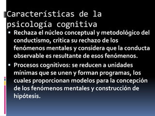 Características de la
psicología cognitiva
 Rechaza el núcleo conceptual y metodológico del
conductismo, critica su rechazo de los
fenómenos mentales y considera que la conducta
observable es resultante de esos fenómenos.
 Procesos cognitivos: se reducen a unidades
mínimas que se unen y forman programas, los
cuales proporcionan modelos para la concepción
de los fenómenos mentales y construcción de
hipótesis.
 