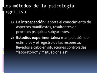 Los métodos de la psicología
cognitiva
1) La introspección: aporta el conocimiento de
aspectos manifiestos, resultantes de
procesos psíquicos subyacentes.
2) Estudios experimentales: manipulación de
estímulos y el registro de las respuesta,
llevados a cabo en situaciones controladas
“laboratorio” y “”situacionales”.
 