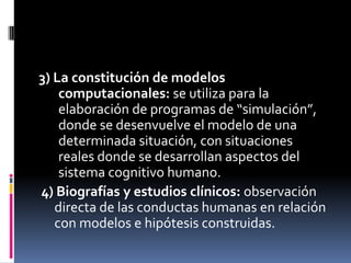 3) La constitución de modelos
computacionales: se utiliza para la
elaboración de programas de “simulación”,
donde se desenvuelve el modelo de una
determinada situación, con situaciones
reales donde se desarrollan aspectos del
sistema cognitivo humano.
4) Biografías y estudios clínicos: observación
directa de las conductas humanas en relación
con modelos e hipótesis construidas.
 