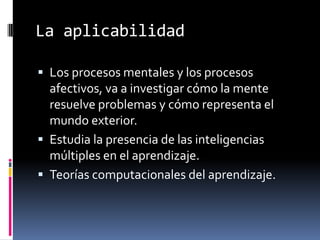 La aplicabilidad
 Los procesos mentales y los procesos
afectivos, va a investigar cómo la mente
resuelve problemas y cómo representa el
mundo exterior.
 Estudia la presencia de las inteligencias
múltiples en el aprendizaje.
 Teorías computacionales del aprendizaje.
 