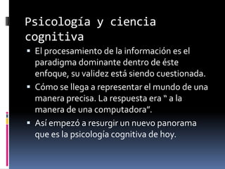 Psicología y ciencia
cognitiva
 El procesamiento de la información es el
paradigma dominante dentro de éste
enfoque, su validez está siendo cuestionada.
 Cómo se llega a representar el mundo de una
manera precisa. La respuesta era “ a la
manera de una computadora”.
 Así empezó a resurgir un nuevo panorama
que es la psicología cognitiva de hoy.
 