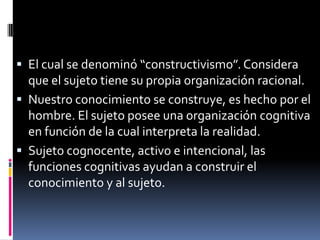  El cual se denominó “constructivismo”. Considera
que el sujeto tiene su propia organización racional.
 Nuestro conocimiento se construye, es hecho por el
hombre. El sujeto posee una organización cognitiva
en función de la cual interpreta la realidad.
 Sujeto cognocente, activo e intencional, las
funciones cognitivas ayudan a construir el
conocimiento y al sujeto.
 