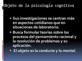Objeto de la psicología cognitiva
 Sus investigaciones se centran más
en aspectos cotidianos que en
situaciones de laboratorio.
 Busca formular teorías sobre los
procesos del pensamiento racional y
la resolución de problemas y su
aplicación.
 El objeto es la conducta y lo mental.
 