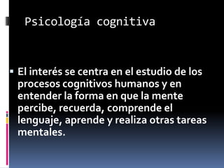 Psicología cognitiva
 El interés se centra en el estudio de los
procesos cognitivos humanos y en
entender la forma en que la mente
percibe, recuerda, comprende el
lenguaje, aprende y realiza otras tareas
mentales.
 