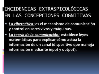 INCIDENCIAS EXTRASPICOLÓGICAS
EN LAS CONCEPCIONES COGNITIVAS
 La cibernética: es el mecanismo de comunicación
y control en seres vivos y máquinas.
 La teoría de la comunicación: establece leyes
matemáticas para explicar cómo actúa la
información de un canal (dispositivo que maneja
información mediante input y output).
 