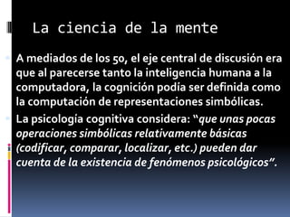 La ciencia de la mente
 A mediados de los 50, el eje central de discusión era
que al parecerse tanto la inteligencia humana a la
computadora, la cognición podía ser definida como
la computación de representaciones simbólicas.
 La psicología cognitiva considera: “que unas pocas
operaciones simbólicas relativamente básicas
(codificar, comparar, localizar, etc.) pueden dar
cuenta de la existencia de fenómenos psicológicos”.
 
