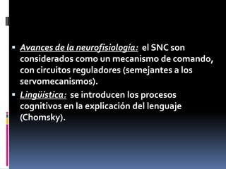  Avances de la neurofisiología: el SNC son
considerados como un mecanismo de comando,
con circuitos reguladores (semejantes a los
servomecanismos).
 Lingüística: se introducen los procesos
cognitivos en la explicación del lenguaje
(Chomsky).
 