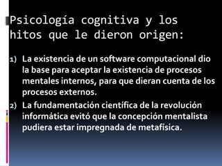 Psicología cognitiva y los
hitos que le dieron origen:
1) La existencia de un software computacional dio
la base para aceptar la existencia de procesos
mentales internos, para que dieran cuenta de los
procesos externos.
2) La fundamentación científica de la revolución
informática evitó que la concepción mentalista
pudiera estar impregnada de metafísica.
 