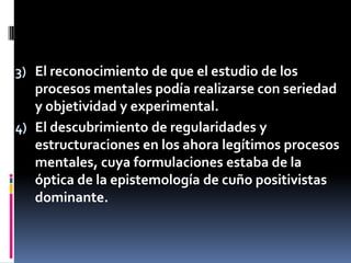 3) El reconocimiento de que el estudio de los
procesos mentales podía realizarse con seriedad
y objetividad y experimental.
4) El descubrimiento de regularidades y
estructuraciones en los ahora legítimos procesos
mentales, cuya formulaciones estaba de la
óptica de la epistemología de cuño positivistas
dominante.
 