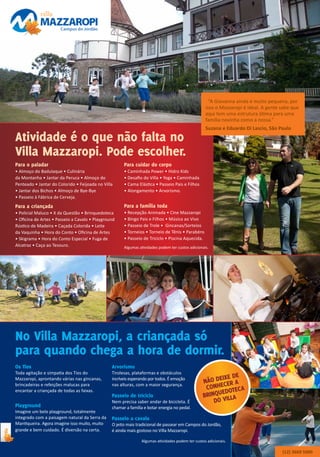 Atividade é o que não falta no
Villa Mazzaropi. Pode escolher.
Para o paladar
• Almoço do Badulaque • Culinária
da Montanha • Jantar da Peruca • Almoço do
Penteado • Jantar do Colorido • Feijoada no Villa
• Jantar dos Bichos • Almoço de Bye-Bye
• Passeio à Fábrica de Cerveja.
Para a criançada
• Policial Maluco • X da Questão • Brinquedoteca
• Oficina de Artes • Passeio a Cavalo • Playground
Rústico de Madeira • Caçada Colorida • Leite
da Vaquinha • Hora do Conto • Oficina de Artes
• Skigrama • Hora do Conto Especial • Fuga de
Alcatraz • Caça ao Tesouro.
Para cuidar do corpo
• Caminhada Power • Hidro Kids
• Desafio do Villa • Yoga • Caminhada
• Cama Elástica • Passeio Pais e Filhos
• Alongamento • Arvorismo.
Para a família toda
• Recepção Animada • Cine Mazzaropi
• Bingo Pais e Filhos • Música ao Vivo
• Passeio de Trole • Gincanas/Sorteios
• Torneios • Torneio de Tênis • Parabéns
• Passeio de Triciclo • Piscina Aquecida.
(12) 3669 5000
“A Giovanna ainda é muito pequena, por
isso o Mazzaropi é ideal. A gente sabe que
aqui tem uma estrutura ótima para uma
família novinha como a nossa.”
Suzana e Eduardo Di Lascio, São Paulo
Algumas atividades podem ter custos adicionais.
Algumas atividades podem ter custos adicionais.
No Villa Mazzaropi, a criançada só
para quando chega a hora de dormir.
Os Tios
Toda agitação e simpatia dos Tios do
Mazzaropi, aprontando várias nas gincanas,
brincadeiras e refeições malucas para
encantar a criançada de todas as faixas.
Arvorismo
Tirolesas, plataformas e obstáculos
incríveis esperando por todos. É emoção
nas alturas, com a maior segurança.
Passeio a cavalo
O jeito mais tradicional de passear em Campos do Jordão,
é ainda mais gostoso no Villa Mazzaropi.
Playground
Imagine um belo playground, totalmente
integrado com a paisagem natural da Serra da
Mantiqueira. Agora imagine isso muito, muito
grande e bem cuidado. É diversão na certa.
Passeio de triciclo
Nem precisa saber andar de bicicleta. É
chamar a família e botar energia no pedal.
NÃo deixe de
Conhecer a
Brinquedoteca
do Villa
 