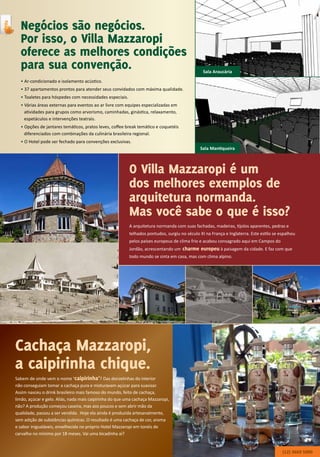O Villa Mazzaropi é um
dos melhores exemplos de
arquitetura normanda.
Mas você sabe o que é isso?
Negócios são negócios.
Por isso, o Villa Mazzaropi
oferece as melhores condições
para sua convenção.
A arquitetura normanda com suas fachadas, madeiras, tijolos aparentes, pedras e
telhados pontudos, surgiu no século XI na França e Inglaterra. Este estilo se espalhou
pelos países europeus de clima frio e acabou consagrado aqui em Campos do
Jordão, acrescentando um charme europeu à paisagem da cidade. E faz com que
todo mundo se sinta em casa, mas com clima alpino.
• Ar-condicionado e isolamento acústico.
• 37 apartamentos prontos para atender seus convidados com máxima qualidade.
• Toaletes para hóspedes com necessidades especiais.
• Várias áreas externas para eventos ao ar livre com equipes especializadas em
atividades para grupos como arvorismo, caminhadas, ginástica, relaxamento,
espetáculos e intervenções teatrais.
• Opções de jantares temáticos, pratos leves, coffee break temático e coquetéis
diferenciados com combinações da culinária brasileira regional.
• O Hotel pode ser fechado para convenções exclusivas.
Sala Araucária
Sala Mantiqueira
Cachaça Mazzaropi,
a caipirinha chique.
Sabem de onde vem o nome ‘caipirinha’? Das donzelinhas do interior
não conseguiam tomar a cachaça pura e misturavam açúcar para suavizar.
Assim nasceu o drink brasileiro mais famoso do mundo, feito de cachaça,
limão, açúcar e gelo. Aliás, nada mais caipirinha do que uma cachaça Mazzaropi,
não? A produção começou caseira, mas aos poucos e sem abrir mão da
qualidade, passou a ser vendida. Hoje ela ainda é produzida artesanalmente,
sem adição de substâncias químicas. O resultado é uma cachaça de cor, aroma
e sabor inigualáveis, envelhecida no próprio Hotel Mazzaropi em tonéis de
carvalho no mínimo por 18 meses. Vai uma bicadinha aí?
(12) 3669 5000
 
