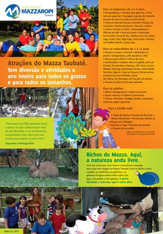 Atrações do Mazza Taubaté.
Tem diversão e atividades o
ano inteiro para todos os gostos
e para todos os tamanhos.
Bichos do Mazza. Aqui,
a natureza anda livre.
Uma das coisas que mais chama a atenção da criançada
assim que eles chegam ao Mazza Taubaté é que os bichos, como
o pavão, os coelhinhos, as galinhas e as
galinhas d’angola andam todos soltos por
aqui, sem grades e nem gaiolas. É gente,
liberdade e natureza aqui é coisa séria.
Para os pequenos de 3 a 6 anos.
• Brinquedoteca • Aeróbica das galinhas. • Tirar
leite da vaquinha • Cavalgada, passeio de charrete,
passeio de mula no cesto ou carro de boi.
• Visita ao Sítio do Pica-pau Amarelo • Passeio de
trenzinho • Banho de piscina • Pescaria • Horta
e viveiro: Semear e Colher • Brinquedoteca •
Oficinas de arte • Hora do Conto • Queimada,
Corre-Cotia, Perna de Pau, Telefone sem Fio, Cobra
Cega, Gude, Pião, Pega-Pega, Pula-Corda • Almoço
com Buffet Infantil. E muito mais.
Para os maiorzinhos de 7 a 12 anos.
• Passeio a cavalo e charrete • Atividades na
piscina: hidroginástica, pólo aquático e vôlei.
• Gincana pais e filhos • Oficina de circo.
• Caminhadas • Futebol, tênis, minigolfe, além de
Canibal, Pic-bandeira, Pigmeus, CDF, Torta na Cara,
Stopão, Voleixiga, Queimada Chinesa, Hand-Sabão,
Pac-Man, Base 4 • Caça ao Tesouro, Metamorfose,
em Busca do Ouro Perdido, Jantar
do Cafona, Do Penteado, Do Trocado, Do Avesso.  
• Passeio ao Sítio do Pica-pau Amarelo.
Para os adultos
• Tênis • Hidroginástica • Vôlei• Arvorismo
• Sauna • Bocha • Futebol• Caminhadas
• Fitness • Bicicleta • E mais: desafios, atividades
noturnas, jogos e gincanas.
Para a família toda
• Teatro do Mazza • Passeios de Bicicleta •
Museu Mazzaropi • Piscina para adultos ou
crianças com toboágua
• Pescaria no lago • Passeios de bicicleta
• Passeio de trenzinho.
* Algumas atividades terão custo adicional.
Todas seguem uma programação semanal.
0800 011 7877
“Para quem tem filho pequeno como
a gente, vir para o Mazzaropi é mais
do que divertido, é um momento de
tranquilidade total. Sobra até mais
tempo para a gente se curtir mais.”
Jaqueline e Rodrigo Brito
 