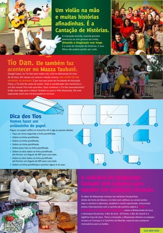 1 2 3
4
6
7
5
8
Um violão na mão
e muitas histórias
afinadinhas. É a
Cantação de Histórias.
A culinária do Mazzaropi
Taubaté tem sabores para
agradar em qualquer situação.
A criançada reunida, vivendo grandes
aventuras ao som gostoso do violão,
deixando a imaginação voar longe.
É a noite de Cantação de Histórias. E seus
filhos não podem perder por nada.
Dangel Lopes, ou Tio Dan para todos nós, está no Mazzaropi há mais
de 10 anos. Ele nasceu em Jacareí e desde crianca, seu sonho já era
encantar as pessoas. É por isso que junto da Faculdade de Educação
Física, o Tio Dan fez aulas de teatro. Hoje é coordenador dos monitores e
um dos nossos Tios mais queridos. Quer conhecer o Tio Dan pessoalmente?
Então vem logo para o Mazza Taubaté ou para o Villa Mazzaropi. Ele está
esperando você com mil brincadeiras incríveis.
O sabor do Mazzaropi começa nas verduras fresquinhas,
direto da horta do Mazza e no leite sem aditivos ou conservantes.
Aqui a cozinha é saborosa, saudável e muito caprichada, misturando
pratos internacionais com o carinho da cozinha caipira e muita
variedade, em ambientes deliciosos, como o Restaurante do Jeca,
o Quiosque da piscina, o Bar do Jeca - 24 horas, o Bar do Jacaré e a
legítima Casa do Jeca. Para a criançada, o Mazzaropi oferece os espaços
só para as Crianças e o Cantinho da Mamãe, especial para preparar
mamadeiras para os bebês.
Dica dos Tios
Vamos fazer um
aviãozinho de papel.
Pegue um papel sulfite no tamanho A4 e siga os passos abaixo:
1. Faça um vinco seguindo a linha pontilhada.
2. Dobre na linha pontilhada.
3. Dobre na linha pontilhada.
4. Dobre na linha pontilhada.
5. Dobre para trás na linha pontilhada.
6. Dobre os dois lados na linha pontilhada
até formar um ângulo de 90º para cara lado.
7. Dobre os dois lados na linha pontilhada
até formar um ângulo de 90º para cara lado.
8. Dobre na linha pontilhada e pronto! Agora é só voar.
(12) 3634 3422
Tio Dan. Ele também faz
acontecer no Mazza Taubaté.
 