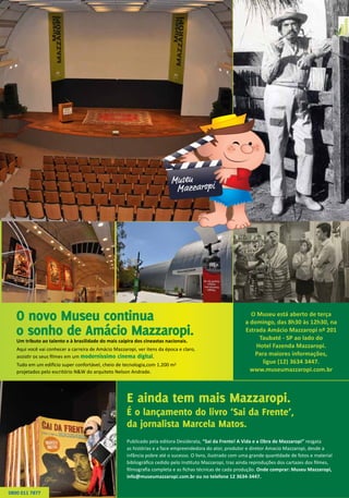 O novo Museu continua
o sonho de Amácio Mazzaropi.
E ainda tem mais Mazzaropi.
É o lançamento do livro ‘Sai da Frente’,
da jornalista Marcela Matos.
Um tributo ao talento e à brasilidade do mais caipira dos cineastas nacionais.
Aqui você vai conhecer a carreira de Amácio Mazzaropi, ver itens da época e claro,
assistir os seus filmes em um moderníssimo cinema digital.
Tudo em um edifício super confortável, cheio de tecnologia,com 1.200 m2
projetados pelo escritório N&W do arquiteto Nelson Andrade.
Publicado pela editora Desiderata, “Sai da Frente! A Vida e a Obra de Mazzaropi” resgata
as histórias e a face empreendedora do ator, produtor e diretor Amacio Mazzaropi, desde a
infância pobre até o sucesso. O livro, ilustrado com uma grande quantidade de fotos e material
bibliográfico cedido pelo Instituto Mazzaropi, traz ainda reproduções dos cartazes dos filmes,
filmografia completa e as fichas técnicas de cada produção. Onde comprar: Museu Mazzaropi,
info@museumazzaropi.com.br ou no telefone 12 3634-3447.
O Museu está aberto de terça
a domingo, das 8h30 às 12h30, na
Estrada Amácio Mazzaropi nº 201
Taubaté - SP ao lado do
Hotel Fazenda Mazzaropi.
Para maiores informações,
ligue (12) 3634 3447.
www.museumazzaropi.com.br
0800 011 7877
 