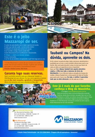 Hotel Fazenda Mazzaropi
Estr. Municipal dos Remédios, 2380
Bairro dos Remédios, 12086-000 - Taubaté - SP
tel. (12) 3634 3422 - 0800 011 7877
www.mazzaropi.com.br
Villa Mazzaropi
Rua Marianne Baumgart, 3400,
Vila Inglesa - 12460-000 - Campos do Jordão - SP
tel. (12) 3669 5000 - 0800 771 6999
www.villamazzaropi.com.br
Criação: Deep Comunicação - tel. (11) 3564 8444 - Tiragem: 00 mil exemplares - Semestral
Este é o jeito
Mazzaropi de ser.
Garanta logo suas reservas.
Taubaté ou Campos? Na
dúvida, aproveite os dois.
É cuidar de cada detalhe com o maior capricho do mundo.
É saber que cada dia pode e vai ser ainda melhor.
É trabalhar em equipe para vencer em equipe.
É ser humilde e amigo, mesmo sendo líder.
O jeito Mazzaropi de ser é profissional e descontraído.
É chique e caipira ao mesmo tempo.
É esse o nosso jeito.
E ser for do seu também, tá esperando o quê? Vem logo para cá, oras.
Você e sua família merecem tudo que o Mazzaropi Taubaté e o
Villa Mazzaropi tem para oferecer. Por isso, corra e garanta as reservas
para os dias mais tranquilos, agradáveis e inesquecíveis.
Afinal, é de momentos assim que a vida deve ser feita, não?
Se for colocar na ponta do lápis, toda a estrutura, atendimento e
qualidade que um tem, o outro também oferece para você e sua
família. Mas você pode descobrir coisas incríveis que fazem de
cada um deles um experiência única e imperdível.
Quer ver? Se o Mazza Taubaté tem aquela atmosfera
caipira, o Villa traz toda a natureza da Serra da
Mantiqueira. E se o Villa tem todas as atrações de Campos do
Jordão, o Mazza Taubaté tem o clima quente do Vale do Paraíba
para você curtir. E por aí vai. Ou seja, o melhor é aproveitar
tudo que os dois oferecem. Um de cada vez, é claro.
Taubaté Campos
Campos
Campos
“ O Villa Mazzaropi é a prova de que Campos do Jordão é
muito mais do que inverno e fondue. A gente vem sempre
que pode e o ano inteiro. Aconselhamos muito.”
Priscila e Andrei Loreto, São Paulo
Taubaté
Este já é mais do que favorito:
conheça o Blog do Mazzinha.
	 É só digitar www.blogdomazzinha.com.br
Você vai encontrar toda a turma do Mazzinha contando
histórias, dando dicas incríveis, vai poder falar com os Tios
do Mazza e o melhor, vai colocar seus próprios posts e fotos
contando os momentos mágicos que passou no Mazza
Taubaté ou no Villa Mazzaropi. Acesse já e conecte-se com o que os
Hotéis Mazzaropi tem de mais divertido.
Taubaté
 