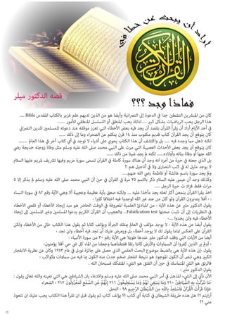 ‫قصه الدكتور ميلر‬
‫كان من املبرشين النشطني جدا يف الدعوة إىل النرصانية وأيضا هو من الذين لديهم علم غزير بالكتاب املقدس ‪.... Bible‬‬
‫هذا الرجل يحب الرياضيات بشكل كبري .....لذلك يحب املنطق أو التسلسل املنطقي لألمور .......‬
‫يف أحد األيام أراد أن يقرأ القرآن بقصد أن يجد فيه بعض األخطاء التي تعزز موقفه عند دعوته للمسلمني للدين النرصاين‬
‫كان يتوقع أن يجد القرآن كتاب قديم مكتوب منذ 41 قرن يتكلم عن الصحراء وما إىل ذلك ......‬
‫لكنه ذهل مام وجده فيه ..... بل واكتشف أن هذا الكتاب يحوي عىل أشياء ال توجد يف أي كتاب آخر يف هذا العامل ........‬
‫كان يتوقع أن يجد بعض األحداث العصيبة التي مرت عىل النبي محمد صىل الله عليه وسلم مثل وفاة زوجته خديجة ريض‬
‫الله عنها أو وفاة بناته وأوالده...... لكنه مل يجد شيئا من ذلك ......‬
‫بل الذي جعله يف حرية من أمره انه وجد أن هناك سورة كاملة يف القرآن تسمى سورة مريم وفيها ترشيف ملريم عليها السالم‬
‫ال يوجد مثيل له يف كتب النصارى وال يف أناجيل هم !!‬
‫ومل يجد سورة باسم عائشة أو فاطمة ريض الله عنهم.....‬
‫وكذلك وجد أن عيىس عليه السالم ذكر باالسم 52 مرة يف القرآن يف حني أن النبي محمد صىل الله عليه وسلم مل يذكر إال 5‬
‫مرات فقط فزاد ت حرية الرجل .....‬
‫اخذ يقرا القرآن بتمعن أكرث لعله يجد مأخذا عليه .... ولكنه صعق بآية عظيمة وعجيبة أال وهي اآلية رقم 28 يف سورة النساء‬
‫: ‹ أفال يتدبرون القرآن ولو كان من عند غري الله لوجدوا فيه اختالفا كثريا ‹‬
‫يقول الدكتور ملري عن هذه اآلية ‹ من املبادئ العلمية املعروفة يف الوقت الحارض هو مبد إيجاد األخطاء أو تقيص األخطاء‬
‫يف النظريات إىل أن تثبت صحتها ‪ ...Falsification test‬والعجيب أن القرآن الكريم يدعوا املسلمني وغري املسلمني إىل إيجاد‬
‫األخطاء فيه ولن يجدوا ....›‬
‫يقول أيضا عن هذه اآلية ‹ ال يوجد مؤلف يف العامل ميتلك الجرأة ويؤلف كتابا ثم يقول هذا الكتاب خايل من األخطاء ولكن‬
‫القرآن عىل العكس متاما يقول لك ال يوجد أخطاء بل ويعرض عليك أن تجد فيه أخطاء ولن تجد ‹‬
‫أيضا من اآليات التي وقف الدكتور ملري عندها طويال هي اآلية رقم 03 من سورة األنبياء :‬
‫‹ أومل ير الذين كفروا أن الساموات واألرض كانتا رتقا ففتقناهام وجعلنا من املاء كل يش حي أفال يؤمنون›‬
‫يقول ‹إن هذه اآلية هي بالضبط موضوع البحث العلمي الذي حصل عىل جائزة نوبل يف عام 3791 وكان عن نظرية االنفجار‬
‫الكبري وهي تنص أن الكون املوجود هو نتيجة انفجار ضخم حدث منه الكون مبا فيه من ساموات وكواكب ‹‬
‫فالرتق هو اليش املتامسك يف حني أن الفتق هو اليشء املتفكك فسبحان الله .‬
‫يقول الدكتور ملري :‬
‫اآلن نأيت إىل اليشء املذهل يف أمر النبي محمد صىل الله عليه وسلم واالدعاء بان الشياطني هي التي تعينه والله تعاىل يقول :‬
‫‹َما ت ََنزلَت به الشَّ ياطني 012 وما يَنبغي لَهم وما يَستَطيعون 112 إِنَّهم عنِ السمعِ لَمعزولُون 212 ‹ الشعراء‬
‫ُ ْ َ َّ ْ َ ْ ُ َ‬
‫ََ َِ ُْ ََ ْ ِ ُ َ‬
‫َ َّ ْ ِ ِ َ ِ ُ‬
‫‹ف ِإذَا قَرأْتَ الْقرآن فَاستَعذ بِاللّه من الشَّ يطَانِ الرجِيم 89 ‹ النحل‬
‫َّ ِ‬
‫َ‬
‫ُْ َ ْ ِْ ِ ِ َ ْ‬
‫أرايتم ؟؟ هل هذه طريقة الشيطان يف كتابة أي كتاب ؟؟ يؤلف كتاب ثم يقول قبل ان تقرأ هذا الكتاب يجب عليك ان تتعوذ‬
‫مني ؟؟‬
‫51‬

 