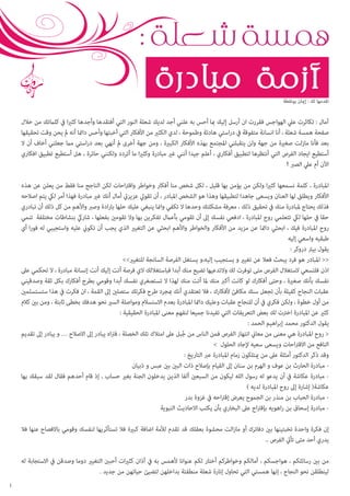 ‫همسة شعلة :‬
‫أزمة مبادرة‬
‫تقدمها لك : إميان بونقطة‬

‫آمال : تكاثرت عيل الهواجس فقررت ان أرسل إليك مبا أحس به علني أجد لديك شعلة النور التي أفتقدها وأجدها كثريا يف كلامتك من خالل‬
‫صفحة همسة شعلة ، أنا انسانة متفوقة يف دراستي هادئة وطموحة ، لدي الكثري من األفكار التي أخبئها وأحس دامئا أنه مل يحن وقت تحقيقها‬
‫بعد فأنا مازلت صغرية من جهة ولن يتقبلني املجتمع بهذه األفكار الكبرية ، ومن جهة أخرى مل أنهي بعد دراستي مام جعلني أخاف أن ال‬
‫أستطيع ايجاد الفرص التي أنتظرها لتطبيق أفكاري ، أعلم جيدا أنني غري مبادرة وكثريا ما أتردد ولكنني حائرة ، هل أستطيع تطبيق افكاري‬
‫اآلن أم عيل الصرب ؟‬
‫املبادرة ، كلمة نسمعها كثريا ولكن من يؤمن بها قليل ، لكل شخص منا أفكار وخواطر واقرتاحات لكن الناجح منا فقط من يعلن عن هذه‬
‫األفكار ويطلق لها العنان ويسعى جاهدا لتطبيقها وهذا هو الشخص املبادر ، أن تقويل عزيزيت أمال أنك غري مبادرة فهذا أمر ليك يتم اصالحه‬
‫فذلك يحتاج ملبادرة منك يف تحقيق ذلك ، معرفة مشكلتك وحدها ال تكفي وامنا ينبغي عليك حلها بارادة وصرب واألهم من كل ذلك أن تبادري‬
‫حقا يف حلها ليك تتعلمي روح املبادرة ، ادفعي نفسك إىل أن تقومي بأعامل تفكرين بها وال تقومني بفعلها ، شاريك بنشاطات مختلفة تنمي‬
‫روح املبادرة فيك ، ابحثي دامئا عن مزيد من األفكار والخواطر واألهم ابحثي عن التغيري الذي يجب أن تكوين عليه واستجيبي له فورا أي‬
‫طبقيه واسعي إليه‬
‫يقول بيرت دروكر :‬
‫<< املبادر هو فرد يبحث فعال عن تغيري و يستجيب إليه،و يستغل الفرصة السانجة للتغيري>>‬
‫اذن فلتسعي الستغالل الفرص متى توفرت لك والتدعيها تضيع منك أبدا فباستغاللك الي فرصة أتت إليك أنت إنسانة مبادرة ، ال تحكمي عىل‬
‫نفسك بأنك صغرية ، وحتى أفكارك لو كانت أكرب منك ملا أتت منك لهذا ال تستصغري نفسك أبدا وقومي بطرح أفكارك بكل ثقة وصدقيني‬
‫عقبات النجاح كفيلة بأن تجعل سنك مكافئ ألفكارك ، فال تعتقدي أنك مبجرد طرح فكرتك ستصلني إىل القمة ، ان فكرت يف هذا ستستسلمني‬
‫من أول خطوة ، ولكن فكري يف أن للنجاح عقبات وعليك دامئا املبادرة بعدم االستسالم ومواصلة السري نحو هدفك بخطى ثابتة ، ومن بني كالم‬
‫كثري عن املبادرة اخرتت لك بعض التعريفات التي تفيدنا جميعا لنفهم معنى املبادرة الحقيقية :‬
‫يقول الدكتور محمد إبراهيم الحمد :‬
‫< روح املبادرة هي معنى من معاين انتهاز الفرص فمن الناس من جبل عىل امتالك تلك الخصلة ، فرتاه يبادر إىل االصالح … و يبادر إىل تقديم‬
‫ُ‬
‫النافع من االقرتاحات ويسعى سعيه إلجاد الحلول >‬
‫وقد ذكر الدكتور أمثلة عىل من ميتلكون زمام املبادرة عرب التاريخ :‬
‫ مبادرة الحارث بن عوف و الهرم بن سنان إىل القيام بإصالح ذات البني بني عبس و ذبيان‬‫ مبادرة عكاشة يف أن يدعو له رسول الله ليكون من السبعني ألفا الذين يدخلون الجنة بغري حساب , إذ قام أحدهم فقال لقد سبقك بها‬‫عكاشة( إشارة إىل روح املبادرة لديه )‬
‫ مبادرة الحباب بن منذر بن الجموح يعرض إقرتاحه يف غزوة بدر‬‫ مبادرة إسحاق بن راهويه بإقرتاح عىل البخاري بأن يكتب االحاديث النبوية‬‫إن فكرة واحدة تخبئينها بني دفاترك أو مازالت محشوة بعقلك قد تقدم لألمة اضافة كبرية فال تستأثريها لنفسك وقومي باالفصاح عنها فال‬
‫يدري أحد متى تأيت الفرص ..‬
‫من بني رسائلكم ، هواجسكم ، آمالكم وخواطركم أختار لكم عنوانا ألهمس به يف آذان كثريات أحبنب التغيري دوما وصدقن يف االستجابة له‬
‫لينطلقن نحو النجاح ، إنها همستي التي تحاول إنارة شعلة منطفئة بداخلهن لتضيئ حياتهن من جديد .‬
‫1‬

 