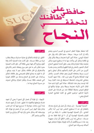 ‫كلنا نحفظ مقولة العقل السليم يف الجسم السليم ونعلم‬
‫بأنك إن كنت مريضا ، مرهقا ، متعبا فكل ذلك يؤثر عىل‬
‫انجازك اليومي ، هناك أمور كثرية نعتربها بسيطة ولكن تؤثر‬
‫يف طاقتنا بشكل كبري وتأخذ منها ما ال نستطيع تصوره ولكن‬
‫نعايشه بقلة انجازنا وذلك يعترب عائق أمامنا لتحقيق النجاح‬
‫كمثال الشعور بالنعاس يف فرتة الظهرية والكسل وعدم مقدرة‬
‫كثريين من الناس عىل القيام بأعاملهم بشكل ايجايب راجع‬
‫لسبب بسيط يتجاهله كثريون وهو جفاف الجسم ، والحل‬
‫لهذه املشكلة واضح أال وهو رشب املاء ، ملاذا نجهد أنفسنا‬
‫بتعاطي املرشوبات املنشطة لنستيقظ يف هذه الفرتة بينام‬
‫املاء لوحده يحل هذه املشكلة ، هناك أمور كثرية تشبه هذا‬
‫املثال الذي ذكرناه نعتربها بسيطة وغري مؤذية ولكنها يف‬
‫الواقع لصوص محرتفة للطاقة تحد من قدراتنا عىل العمل‬
‫ذكرها الدكتور ابراهيم الفقي يف كتابه املفاتيح العرشة‬
‫للنجاح وهي :‬
‫اللص األول -‬
‫العملية الهضمية : إن رغبتك بأن تصل إىل إشباع معدتك‬
‫بالطعام إىل حد ال تستطيع التنفس فيه ليس أبدا باألمر‬
‫العادي ، ألن العملية الهضمية تتطلب 08 باملئة من الدم‬
‫للقيام بالعملية الهضمية أي أن 02 يف املئة فقط منه يف‬
‫جسمك ، صدقني إنه ليس بالقدر الكايف ألن تبذل مجهودا‬
‫بعد غداء دسم واألفضل أن تأخذ قيلولة مطولة تتجاهل فيها‬
‫أعاملك ومسريتك نحو النجاح .‬
‫2‬

‫اللص الثاين –‬
‫القلق : إن قيامك بالتفكري يف عملية حسابية بسيطة يتطلب‬
‫شيئا من طاقة جسمك ، فإن كانت هذه العملية تأخذ وقتا‬
‫أطول وتركيزا أكرب فهذا يعني طاقة أكرب ، فإن كانت العملية‬
‫مجرد تفكري بأمر ما عىل نحو سيئ يجعلك تشعر باالنزعاج‬
‫واالستغراق يف قتل طاقتك بتفكري عيم ال يفيد وينفع ،‬
‫كل ما تقوم به يحتاج لطاق فنصيحتي وفر طاقتك لتفكري‬
‫يساعدك عىل التقدم يف النجاح ودعك من األفكار املوترة‬
‫التي تضعف طاقة جسدك وتقلل انجازك وبالتايل تنحرف‬
‫عن مسرية النجاح نوعا ما ..‬
‫اللص الثالث –‬
‫اإلجهاد : إن قولنا أن تعمل ليك تنجح ال يعني أن تجهد‬
‫نفسك وترهقها وتكلفها ما ال تطيق ، فبدل أن تجهد نفسك‬
‫ملدة أربع ساعات متواصلة ال تسرتيح فيها أبدا ثم تتعب‬
‫وتنام بقية النهار ليس أحسن من أن تعمل يف نهارك كله‬
‫ووتستغله كله بشكل عادي تركز فيه أكرث وترتاح بني الفرتة‬
‫واألخرى وتنجز أكرث .‬

 