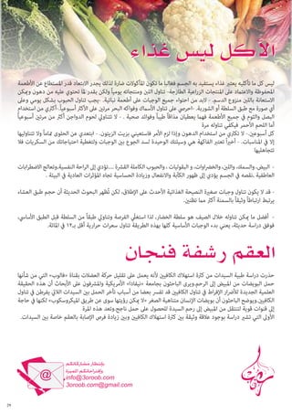 ‫ليس كل ما تأكليه يعترب غذاء يستفيد به الجسم فغالبا ما تكون املأكوالت ضارة لذلك يجدر االبتعاد قدر املستطاع عن األطعمة‬
‫املحفوظة واالعتامد عىل املنتجات الزراعية الطازجة- تناول اللنب ومنتجاته يومياً ولكن بقدر ملا تحتوي عليه من دهون وميكن‬
‫االستعانة باللنب منزوع الدسم. - البد من احتواء جميع الوجبات عىل أطعمة نباتية. -يجب تناول الحبوب بشكل يومي وعىل‬
‫أي صورة مع طبق السلطة أو الشوربة. -احريص عىل تناول األسامك وفواكه البحر مرتني عىل األكرث أسبوعياً.-أكرثي من استخدام‬
‫البصل والثوم يف جميع األطعمة فهام يعطيان مذاقاً طيباً وفوائد صحية . - ال تتناويل لحوم الدواجن أكرث من مرتني أسبوعياً‬
‫أما اللحم األحمر فيكفي تناوله مرة‬
‫كل أسبوعني.- ال تكرثي من استخدام الدهون وإذا لزم األمر فاستعيني بزيت الزيتون. - ابتعدي عن الحلوى متاماً وال تتناوليها‬
‫إال يف املناسبات. - أخريا ً تعترب الفاكهة هي وسيلتك الوحيدة لسد الجوع بني الوجبات ولتغطية احتياجاتك من السكريات فال‬
‫تتجاهليها‬
‫ البيض، والسمك، واللنب، والخرضاوات، و البقوليات ، والحبوب الكاملة القرشة ....تؤدي إىل الراحة النفسية,وتعالج االضطرابات‬‫العاطفية ,نقصه يف الجسم يؤدي إىل ظهور الكآبة واالنفعال وزيادة الحساسية تجاه املؤثرات العادية يف البيئة .‬
‫ قد ال يكون تناول وجبات صغرية النصيحة الغذائية األحدث عىل اإلطالق، لكن تُظهر البحوث الحديثة أن حجم طبق العشاء‬‫يرتبط ارتباطاً وثيقاً بالسمنة أكرث مام تظنني.‬
‫ أفضل ما ميكن تناوله خالل الصيف هو سلطة الخضار، لذا استغليّ الفرصة وتناويل طبقاً من السلطة قبل الطبق األسايس،‬‫فوفق دراسة حديثة، يعني بدء الوجبات األساسية كلها بهذه الطريقة تناول سعرات حرارية أقل بـ21 يف املائة.‬

‫حذرت دراسة طبية السيدات من كرثة استهالك الكافيني ألنه يعمل عىل تقليل حركة العضالت بقناة «فالوب» التي من شأنها‬
‫حمل البويضات من املبيض إىل الرحم.ويرى الباحثون بجامعة «نيفادا» األمريكية واملرشفون عىل األبحاث أن هذه الحقيقة‬
‫العلمية الجديدة لألرضار اإلفراط يف تناول الكافيني قد تفرس بعضا من أسباب تأخر الحمل بني السيدات الاليت يفرطن يف تناول‬
‫الكافيني.ويوضح الباحثون أن بويضات اإلنسان متناهية الصغر «ال ميكن رؤيتها سوى عن طريق امليكروسكوب» لكنها يف حاجة‬
‫إىل قنوات قوية لتنتقل من املبيض إىل رحم السيدة للحصول عىل حمل ناجح.وتعد هذه املرة‬
‫األوىل التي تشري دراسة بوجود عالقة وثيقة بني كرثة استهالك الكافيني وبني زيادة فرص اإلصابة بالعقم خاصة بني السيدات.‬

‫92‬

 