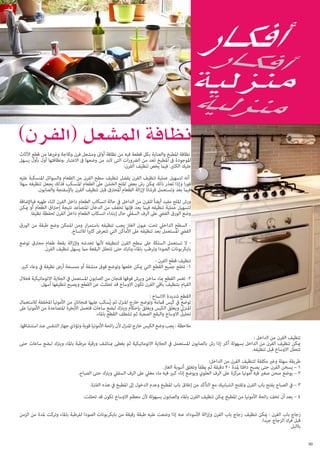 ‫نظافة املطبخ والعناية بكل قطعة فيه من نظافة أواىن ومشعل فرن وثالجة وغريها من قطع اآلثاث‬
‫املوجودة ىف املطبخ تعد من الرضورات التى البد من وضعها ىف االعتبار ،ونظافتها أول بأول يسهل‬
‫عليك الكثري. فيام يخص تنظيف الفرن:‬
‫أنه لتسهيل عملية تنظيف الفرن يفضل تنظيف سطح الفرن من الطعام والسوائل املنسكبة عليه‬
‫فورا وإذا تعذر ذلك ميكن رش بعض امللح الخشن عىل الطعام املنسكب فذلك يجعل تنظيفه سهال‬
‫فيام بعد وتستعمل فرشاة إلزالة الطعام املحرتق قبل تنظيف الفرن باإلسفنجة والصابون.‬
‫ورش امللح مفيد أيضاً للفرن من الداخل يف حالة انسكاب الطعام داخل الفرن اثناء طهيه فباإلضافة‬
‫لتسهيل عملية تنظيفه فيام بعد فإنها تخفف من الدخان املتصاعد نتيجة إحرتاق الطعام أو ميكن‬
‫وضع الورق الفيض عىل الرف السفيل حال إبتداء انسكاب الطعام داخل الفرن لحفظة نظيفا.‬
‫ السطح الداخيل تحت عيون الغاز يجب تنظيفه باستمرار ومن املمكن وضع طبقة من الورق‬‫الفيض املستعمل بعد تنظيفه عىل األماكن التي تتعرض كثريا لالتساخ.‬
‫ ال تستعمل السلكة عىل سطح الفرن لتنظيفه ألنها تخدشه وإلزالة بقعة طعام محرتق توضع‬‫بايكربونات الصودا وترطب باملاء وترتك حتى تتحلل البقعة مام يسهل تنظيف الفرن.‬
‫تنظيف قطع الفرن :‬
‫1- تخلع جميع القطع التي ميكن خلعها وتوضع فوق منشفة أو ممسحة أرض نظيفة يف وعاء كبري.‬
‫2- تغمر القطع مباء ساخن ويرش فوقها فنجان من الصابون املستعمل يف الجالية االتوماتيكية فخالل‬
‫القيام بتنظيف باقي الفرن تكون االوساخ قد تحللت عن القطع ويصبح تنظيفها أسهل.‬
‫القطع شديدة االتساخ :‬
‫توضع يف كيس قاممة وتوضع خارج املنزل ثم يُسكب عليها فنجانان من األمونيا املخففة لالستعامل‬
‫املنزيل ويعلق الكيس ويغلق بإحكام ويرتك لبضع ساعات فتعمل األبخرة املتصاعدة من األمونيا عىل‬
‫تحليل االوساخ والبقع الصعبة ثم تشطف القطع باملاء.‬
‫مالحظة : يجب وضع الكيس خارج املنزل ألن رائحة األمونيا قوية وتؤذي جهاز التنفس عند استنشاقها.‬
‫تنظيف الفرن من الداخل :‬
‫ميكن تنظيف الفرن من الداخل بسهولة أكرب إذا رش بالصابون املستعمل يف الجالية االتوماتيكية ثم يغطى مبناشف ورقية مرطبة باملاء ويرتك لبضع ساعات حتى‬
‫تتحلل االوساخ قبل تنظيفه.‬
‫طريقة سهلة وغري مكلفة لتنظيف الفرن من الداخل:‬
‫1 – يسخن الفرن حتى يصبح دافئا ملدة 02 دقيقة ثم يطفأ وتغلق أنبوبة الغاز.‬
‫2 – يوضع صحن صغري فيه أمونيا مركزة عىل الرف العلوي ويوضع إناء كبري فيه ماء مغيل عىل الرف السفيل ويرتك حتى الصباح.‬
‫3 – يف الصباح يفتح باب الفرن وتفتح الشبابيك مع التأكد من إغالق باب املطبخ وعدم الدخول إىل املطبخ يف هذه الفرتة.‬
‫4 – بعد أن تخف رائحة األمونيا من املطبخ ميكن تنظيف الفرن باملاء والصابون بسهولة ألن معظم االوساخ تكون قد تحللت.‬
‫زجاج باب الفرن : ميكن تنظيف زجاج باب الفرن وإزالة األسوداد عنه إذا وضعت عليه طبقة رقيقة من بايكربونات الصودا املرطبة باملاء وتركت ملدة من الزمن‬
‫قبل فرك الزجاج جيدا.‬
‫باالبل‬
‫03‬

 