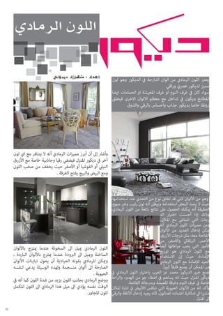 ‫يعترب اللون الرمادي من الوان الدارجة يف الديكور وهو لون‬
‫مميز لديكور عرصي وراقي‬
‫سواء كان يف غرف النوم او غرف املعيشة او الحاممات ايضا‬
‫املطابخ ويكون يف تداخل مع معظم االلوان االخرى فيخلق‬
‫رونقا خاصا بديكور جذاب واحساس بالرقي والذوق‬

‫وأشار إىل أن أبرز مميزات الرمادي أنه ال يتنافر مع اي لون‬
‫آخر يف ديكور املنزل فيضفي رقيا وجاذبية خاصة مع األزرق‬
‫النييل أو الفوشيا أو األصفر حيث يخفف من صخب اللون‬
‫ومع البيض والبيج يفتح الغرفة .‬

‫وهو من األلوان التي قد تخلق نوع من التحدي عند استخدامها،‬
‫حيث ال يحبذ البعض استخدامه وييظن أنه لون رتيب وغري مبهج،‬
‫الحقيقة أنه ميكنك الحصول عىل نتائج رائعة من اللون الرمادي،‬
‫وذلك إذا أحسنت اختيار الد‬
‫رجات التي تتامىش مع املكان،‬
‫ومن مميزات اللون الرمادي أنه‬
‫ميكن إدخال العديد من األلوان‬
‫الفاتحة معه، مثل درجات األزرق،‬
‫األحمر، الربتقايل واألصفر، من‬
‫األمور التي يجب مراعاتها أيضاً‬
‫مع اللون الرمادي هو توزيع‬
‫اإلضاءة، حيث إن االستخدام‬
‫الجيد لإلضاءة مع اللون الرمادي‬
‫من املمكن أن يصنع فارقاً كبريا ً.‬
‫نصح خبري الديكور محمد عز العرب باختيار اللون الرمادي يف‬
‫ديكور املنزل حيث انه يساهم يف اضفاء جو من الهدوء والراحة‬
‫خاصة يف غرف النوم وغرفة املعيشة وبدرجاته الفاتحة.‬
‫وأكد انه من األلوان الحيوية التي تنافس ااألبيض يف انارة املكان‬
‫مشريا اىل امكانية اعتامده للصالون, ألنه يجيد إدخال األناقة والرقي‬
‫اىل املنزل .‬

‫اللون الرمادي مييل اىل السخونة عندما ميتزج باأللوان‬
‫الساخنة ومييل اىل الربودة عندما ميتزج باأللوان الباردة ،‬
‫وميكن للرمادي بقوته الحيادية أن يحول تباينات األلوان‬
‫الصارخة اىل ألوان منسجمة ولهده الوسيلة يدعي لنفسه‬
‫الحيوية .‬
‫ووضع الرمادي بجانب اللون يزيد من شدة اللون كام أنه يف‬
‫الوقت نفسه يؤدي اىل ميل هدا الرمادي اىل اللون املكمل‬
‫للون املجاور.‬
‫13‬

 