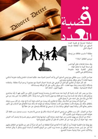 ‫استكامال لحديثنا يف قضية العدد‬
‫السابق عن املرأة املطلقة طرحنا‬
‫السؤال التايل‬
‫مطلقة ؟ ماسبب طالقك من زوجك‬
‫؟‬
‫تريدين الطالق ؟ ملاذا ؟‬
‫وقد صلتنا تفاعالت نظن أنها تفرس‬
‫إىل درجة كبرية ما نحاول قوله‬
‫وتبقى القضية طبعا مفتوحة‬
‫ومشاركاتكم هي األهم ,‬
‫هبة من األردن : سبب طالقي مع زوجي السابق أنني مل أعد أحتمل الحياة معه ، فكلام تحدثت انتقدين وكلام حاورته أسكتني‬
‫ومهام فعلت ال يرىض ويظل يصغرين ويجرحني‬
‫لقد كان عليك أن تفكري كثريا قبل أن تفريض عىل نفسك احتامل الحياة مع مجتمع ال يرحم امرأة مطلقة ، وانتقاده‬
‫	‬‫واسكاته لرأيك وعدم رضاه مهام فعلت ، ألنه سيبقى يكتب عىل كل أوراقك ومستنداتك‬
‫فأيهام أهون ، أعانك الله‬
‫الحالة االجتامعية : 		‬
‫مطلقة‬
‫سارة من مرص: لقد كنت راضية كل الرضا عنه عندما تقدم يل وعندما تزوجنا اتضح يل الكثري من األمور فهو ال يأبه مبشاعري‬
‫ورغبايت وكل ما يفكر فيه نفسه وما يريده هو فقط ويدعوين بالباردة وأنني شبه زوجة ، أفكر بالطالق منه حتى يجد من هي‬
‫ادفأ مني وانا مش عىل ذمته حتى ال يحرق قلبي‬
‫من أخربك أنه يبحث عن ادفأ منك ، وملاذا مل تفكري بأنه يبحث عن الدفء فيك أنت ال يف غريك ، إن كان سبب رغبتك‬
‫	‬‫بالطالق شكك بأن يخونك فأنت مخطئة وإن كانت تجاهله لرغباتك ثم اتهامه لك بأنك باردة فالعالج هو الذهاب إىل دكتور‬
‫مختص يعالج األمر بينكام ليعود التوافق بينكام بدل ان تسبحي يف املشكلة وتبحثني عن حل خطأ لها‬
‫حياة من الجزائر : كان سبب طالقي من زوجي السابق أنه مل يرتك مكان يف جسمي إال ورضبه ، بسبب وبدون سبب فقط ألن‬
‫هوايته الرضب ورجولته تتبني بالرضب أكرث‬
‫ هناك من الرجال من يهوى تعذيب من حوله فيجد زوجته أقرب ليعذبها وهذا شخص مريض نفسيا وال يتحمل أحد العيش‬‫معه ، لهذا عليك أن تسأيل جيدا عن كل خاطب لك قبل أن تفكري بالزواج ثانية‬
‫ويف نهاية هذه القضية الهامة أريد أن أقول أنا ال أهاجم املرأة املطلقة بل أدعو كل امرأة أن تغري من فكرتها عن الطالق وتفهم‬
‫انه آخر حل ليس عندما يستحيل التوافق بل عندما يزيد الرضر من الزواج كالعنف أو فساد الزوج بشكل ال ميكن اصالحه‬
‫وبالتأكيد نتمنى حياة زوجية سعيدة للجميع .‬
‫23‬

 