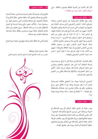 ‫اآلن لقد تكلمنا عن أهمية الطاقة ولصوص الطاقة ، بقي‬
‫السؤال األهم ، كيف تزيد من طاقتك ؟‬
‫أوال – طاقتك الجسامنية :‬
‫ميكن رفع طاقتك الجسامنية عن طريق التنفس وهناك‬
‫طريقتني لذلك ، التنفس التفريغي الذي يساعد الخاليا عىل‬
‫تنقيتها من الشوائب التي تسبب انسدادها ويكون بالطريقة‬
‫التالية ( شهيق عرب االنف ملدة أربع ثوان ثم احتفاظ بالهواء‬
‫يف الرئتني ملدة 01 أو 51 ثانية ثم زفري بطيئ من الفم‬
‫يستغرق 5 اىل 8 ثوان ) ويكرر هذا التمرين 01 مرات صباحا‬
‫وأخرى وسط النهار وأخرى ليال وستشعر بالفرق بالتأكيد .‬
‫هناك طريقة أخرى للتنفس ترفع من مستوى طاقتك‬
‫وتسمى التنفس التوليدي أو مولد الطاقة وطريقته ( شهيق‬
‫عرب األنف ملدة 4 ثوان ثم زفري ملدة 4 ثوان أخرى ) نفس‬
‫عدد مرات التنفس التفريغي وتوقيته .‬

‫ثالثا – طاقتك العاطفية :‬
‫فكري يف أمر تحبينه أو شخص تحبينه وستجدين سعادة تغمرك‬
‫، فكري يف هدفك وتخييل أنك حققته تخييل حفلة التكريم أو‬
‫جائزتك للحصول عىل هدفك واملراتب التي ستصلني إليها ، بم‬
‫سيشعرك هذا ، بالتأكيد شعور رائع ورغبة شديدة يف العمل‬
‫لالنطالق إليه بدءا من تلك اللحظة ، جريب الجلوس يف مكان‬
‫هادئ والتفكري هكذا يوميا وستحسني بطاقة رائعة تجتاحك‬
‫وتدفعك للتقدم نحو هدفك .‬
‫وأخريا أمتنى لك طاقة عالية وحظ موفق يف رحلتك نحو النجاح‬
‫مقال بترصف إميان بونقطة‬

‫مقتبس من كتاب املفاتيح العرشة للنجاح للدكتور ابراهيم الفقي‬

‫نظام التغذية : كام قلنا يف بداية األمر ال ترتيك جسمك يصل‬
‫ملرحلة الجفاف أبدا التي تعرب بالشعور بالعطش وداومي‬
‫عىل تناول السوائل خاصة املاء ،وليكن رشبك متأنيا ، أكرثي‬
‫من تناول الخرضوات والفاكهة والسلطة وقليل من اللحوم‬
‫والدهون والسكريات .‬
‫التامرين الرياضية مهمة جدا لتحقيق طاقتك الجسامنية‬
‫فيجب أن ال يقل متوسط يومك عن 5 دقائق ميش رسيع‬
‫ودقيقتني ركض يف مكانك ومتارين فرد عضالتك واملحافظة‬
‫عىل قوامك ، 02 دقيقة إىل نصف ساعة رياضة يوميا مهمة‬
‫جدا .‬
‫ثانيا – طاقتك العقلية :‬
‫يجب عليك أن تغذي عقلك الباطن كل يوم بأهدافك يف‬
‫الحياة ورسالتك التي تريدين تأديتها وتأكيداتك االيجابية ،‬
‫كأن تكتبي أهدافك ورسالتك العامة واملتخصصة عىل لوحة‬
‫صغرية تعلقيها فوق رسيرك فتقرئيها كل يوم ، وأفضل طريقة‬
‫لتذكري عقلك الباطن بأهدافك هي التفكري بها يوميا وتحقيق‬
‫خطوة النجازها أي العمل يوميا عىل تحقيق الهدف .‬

‫3‬

 