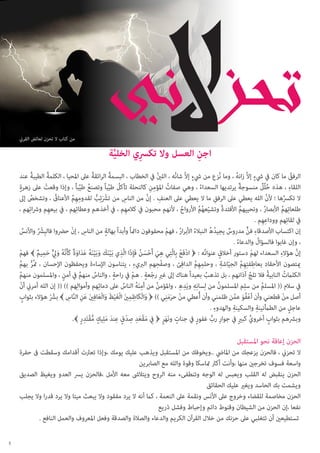 ‫من كتاب ال تحزن لعائض القرين‬

‫اجن العسل وال تكرسي الخلية‬
‫ِ‬
‫ِ‬
‫َّ‬
‫ٍ‬
‫ٍ‬
‫ُ‬
‫ُ‬
‫ُ‬
‫ُ‬
‫الرفق ما كان يف يشء إالَّ زانه ، وما نُزع من يشء إالَّ شانُه ، اللني يف الخطاب ، البسمة الرائقة عىل املحيا ، الكلمة الطيبة عند‬
‫ُ‬
‫ُ‬
‫ُ‬
‫ِ‬
‫ِ‬
‫ٍ‬
‫ٌ‬
‫اللقاء ، هذه حلُل منسوجة يرتديها السعداء ، وهي صفاتُ املؤمنِ كالنحلة تأكل طيباً وتصنع طيباً ، وإذا وقعت عىل زهرة‬
‫ُ ٌ‬
‫ْ‬
‫ُ‬
‫ُ ِّ‬
‫ُ ِّ‬
‫ِ‬
‫ُ‬
‫ال تكرسها ؛ ألن الله يعطي عىل الرفقِ ما ال يعطي عىل العنف . إن من الناس من تشرْئِب لقدومهم األعناق ، وتشخص إىل‬
‫ِ َّ‬
‫َّ‬
‫ُ‬
‫ِِ ُ‬
‫َ ُّ‬
‫ُ‬
‫طلعاتِهم األبصار ، وتحييهم األفئدة وتشيّعهم األرواح ، ألنهم محبون يف كالمهِم ، يف أخذهم وعطائِهم ، يف بيعهِم ورشائِهم ،‬
‫ُ‬
‫ُُ‬
‫ُ‬
‫ُ‬
‫ُ‬
‫ُ‬
‫ِ‬
‫يف لقائِهم ووداعهِم .‬
‫ٍ‬
‫إن اكتساب األصدقاء فن مدروس يجيدُهُ النبالء األبرار ، فهم محفوفون دامئاً وأبدا ً بهالة من الناس ، إن حرضوا فالبشرْ واألنس‬
‫ِ ْ‬
‫ِ ٌّ‬
‫ْ‬
‫ُ‬
‫ُ‬
‫ٌ‬
‫ُ‬
‫ِ ُ‬
‫ُ‬
‫، وإن غابوا فالسؤال والدعاء .‬
‫ُ‬
‫ِ‬
‫إن هؤالء السعداء لهم دستور أخالقٍ عنوانُه : ﴿ ادفَع بِالَّتي هي أَحسن فَ ِإذَا الَّذي بَينك وبَينه عداوة كَأَنَّه وليِ حميم ﴾ فهم‬
‫َّ‬
‫ْ ْ ِ ِ َ ْ َ ُ‬
‫ْ‬
‫ِ ْ َ َ َ ْ َ ُ َ َ َ ٌ ُ َ ٌّ َ ِ ٌ‬
‫ْ‬
‫ِ‬
‫ِ‬
‫ِِ ُ ِ‬
‫ِ ِِ ُ ّ ِ‬
‫ميتصون األحقاد بعاطفتهم الجياشة ، وحلمهم الدافئ ، وصفْحهم الربيء ، يتناسون اإلساءة ويحفظون اإلحسان ، متُر بهم‬
‫ُّ ُ‬
‫ٍ‬
‫ُ‬
‫الكلامتُ النابية فال تلج آذانهم ، بل تذهب بعيدا ً هناك إىل غريِ رجعة . هم يف راحة ، والناس منهم يف أمنٍ ، واملسلمون منهم‬
‫ُ‬
‫ُ‬
‫ْ ٍ ْ‬
‫ُ‬
‫ُ‬
‫ُ‬
‫ِ ِ ِ‬
‫يف سالم (( املسلم من سلِم املسلمون من لِسانِه ويَده ، واملؤمن من أمنه الناس عىل دمائِهم وأموالِهم )) (( إن الله أمرين أن‬
‫ْ‬
‫ُ‬
‫ُ‬
‫ُ‬
‫َُِ ُ‬
‫ْ ََِ‬
‫َ ِ ِ َ َ ْ َ َ َ ِ َ َ َّ ِ‬
‫أصل من قطعني وأن أعفو عمن ظلمني وأن أُعطي من حرمني )) ﴿ والْكَاظمني الْغيظ والْعافني عنِ الناس ﴾ بشرّ هؤالء بثواب‬
‫ٍ‬
‫ْ‬
‫ْ ُ َ َّ‬
‫ْ‬
‫ِ‬
‫ِ‬
‫ِ‬
‫عاجلٍ من الطأمنينة والسكينة والهدوء .‬
‫َ ْ َ ِ ِ ْ ِ َ َ ٍ ُّ ْ ِ ٍ‬
‫ٍ‬
‫وبرشهم بثواب أخروي كبريٍ يف جوار رب غفور يف جنات ونَهر ﴿ فيِ مقعد صدقٍ عند ملِيك مقتَدر ﴾.‬
‫ٍ ٍَ‬
‫ٍ‬
‫ٍّ‬
‫ِ ٍّ‬

‫الحزن إعاقة نحو املستقبل‬

‫ال تحزين ، فالحزن يزعجك من املايض ..ويخوفك من املستقبل ويذهب عليك يومك ،وإذا تعرثت أقدامك وسقطت ىف حفرة‬
‫واسعة فسوف تخرجني منها ،وأنت أكرث متاسكا وقوة والله مع الصابرين‬
‫الحزن ينقبض له القلب ويعبس له الوجه وتنطفىء منه الروح ويتالىش معه األمل ،فالحزن يرس العدو ويغيظ الصديق‬
‫ويشمت بك الحاسد ويغري عليك الحقائق‬
‫الحزن مخاصمة للقضاء وخروج عىل األنس ونقمة عىل النعمة ، كام أنه ال يرد مفقود وال يبعث ميتا وال يرد قدرا وال يجلب‬
‫نفعا ،إن الحزن من الشيطان وقنوط دائم وإحباط وفشل ذريع‬
‫تستطيعني أن تتغلبي عىل حزنك من خالل القرآن الكريم والدعاء والصالة والصدقة وفعل املعروف والعمل النافع .‬
‫5‬

 