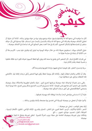 ‫ِ‬
‫ِ‬
‫لكل منا مواهبه التي منحها الله له ليكتشفها وتسهل حياته وينجح ويفيد بها من حوله ويؤدي رسالته ، كذلك أنت عليك أن‬
‫تحاويل اكتشاف موهبتك وقدراتك التي منحها الله لك وذلك باالستمرار بالبحث دون استسالم ، فإذا وجدتها ثقي بأن حياتك‬
‫ِ‬
‫ستتغري إن قمتباستغاللها بالشكل الصحيح ، أقدم لك يف هذا العدد بعض النصائح التي قد تساعدك يف اكتشاف موهبتك :‬
‫‬‫حاويل اكتشاف ميولك ، تستطيعني معرفة ذلك من خالل حياتك اليومية وما متيلني إليه وتقبلني عليه بحب ، كالرسم مثال أو‬
‫حب الكتابة أو رغبتك يف مامرسة هواية ما .‬
‫‬‫مني قدرات االقتناع لديك ، ألن الشخص الذي يقتنع مبا منحه الله ويثق بأنها نقطة التسهيل لحياته تكون لديه طاقة عاطفية‬
‫و نفسية تجعله يتقدم لألمام دوما .‬
‫‬‫رسعة واستمرار التعلم ، فإن املوهبة تحتاج ملجهود وإرادة لتقويتها وتجديدها أكرث.‬
‫‬‫يقال أن للكاتب والفنان لحظات إلهام ، وكذلك لكل موهبة لحظة يكون فيها الشخص بأعىل درجات إتقانه لها ، فاكتشفي‬
‫تلك اللحظات وركزي عىل استغاللها جيدا .‬
‫‬‫راقبي مدى تنفيذك لواجباتك تجاه موهبتك ورعايتها لتخرج للنور ، عليك بالتعلم لتطويرها واالحتكاك مبجال موهبتك‬
‫والتعرف عىل ناجحني أصل نجاحهم نفس املوهبة ، كذلك استمري يف التدريب الصحيح بشكل يومي لتصبح عادة يومية لديك‬
‫وصححي أخطائكلتحصيل عىل أعىل درجات التمكني تجاه موهبتك .‬
‫‬‫عليك أن ال تستسلمي وتواصيل البحث والدعاء ليوفقك الله ويهديك ملعرفتها ..‬
‫‬‫وأخريا عليك أن تجعيل من موهبتك الوسيلة التي تخدمني بها مجتمعك وأمتك وتؤدين رسالتك ...‬
‫إليك بعض املواهب ، ابحثي عن موهبتك :‬
‫الشعر ، الكتابة والتأليف ، الرسم ، الخط العريب ، فن النقش ، التمثيل واملرسح ، اإللقاء اإلذاعي ، الطبخ ، األشغال اليدوية ،‬
‫الخياطة ، الطرز ، تصميم ، مونتاج ، تصوير .... الخ‬
‫بإمكانك عرض تجربتك وموهبتك الخاصة عىل مجلة عروب للمرأة املتميزة لتنقيل تجربتك وتحيك لنا قصة نجاحك مع‬
‫موهبتك‬

‫7‬

 