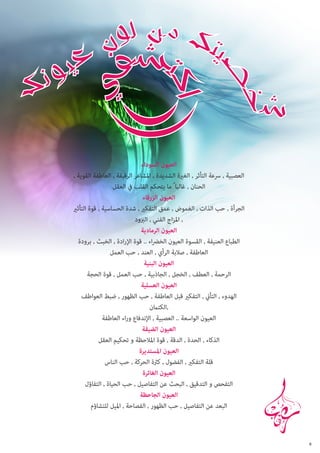 ‫العيون السوداء‬
‫العصبية , رسعة التأثر , الغرية الشديدة , املشاعر الرقيقة , العاطفة القوية ,‬
‫الحنان , غالبا ً ما يتحكم القلب يف العقل‬
‫العيون الزرقاء‬
‫الجرأة , حب الذات , الغموض , عمق التفكري , شدة الحساسية , قوة التأثري‬
‫, املزاج الفني , الربود‬
‫العيون الرمادية‬
‫الطباع العنيفة , القسوة العيون الخرضاء .. قوة اإلرادة , الخبث , برودة‬
‫العاطفة , صالبة الرأي , العند , حب العمل‬
‫العيون البنية‬
‫الرحمة , العطف , الخجل , الجاذبية , حب العمل , قوة الحجة‬
‫العيون العسلية‬
‫الهدوء , التأين , التفكري قبل العاطفة , حب الظهور , ضبط العواطف‬
‫,الكتامن‬
‫العيون الواسعة .. العصبية , اإلندفاع وراء العاطفة‬
‫العيون الضيقة‬
‫الذكاء , الحدة , الدقة , قوة املالحظة و تحكيم العقل‬
‫العيون املستديرة‬
‫قلة التفكري , الفضول , كرثة الحركة , حب الناس‬
‫العيون الغائرة‬
‫التفحص و التدقيق , البحث عن التفاصيل , حب الحياة , التفاؤل‬
‫العيون الجاحظة‬
‫البعد عن التفاصيل , حب الظهور , الفصاحة , امليل للتشاؤم‬

‫8‬

 